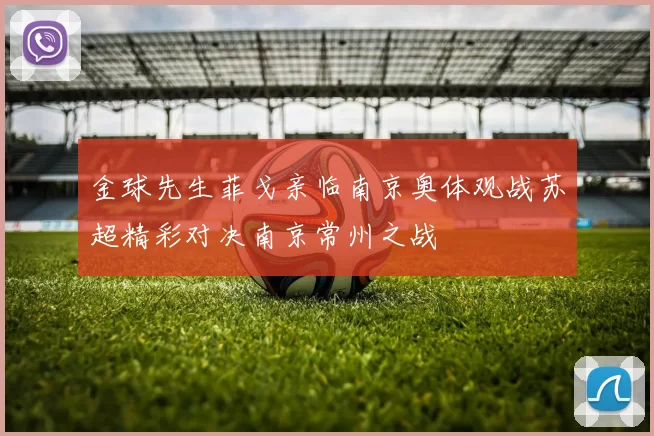 金球先生菲戈亲临南京奥体观战苏超精彩对决南京常州之战
