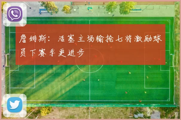 詹姆斯：活塞主场输抢七将激励球员下赛季更进步
