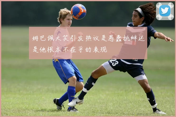 姆巴佩大笑引发热议是愚蠢挑衅还是他根本不在乎的表现