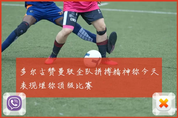 多尔古赞曼联全队拼搏精神称今天表现堪称顶级比赛
