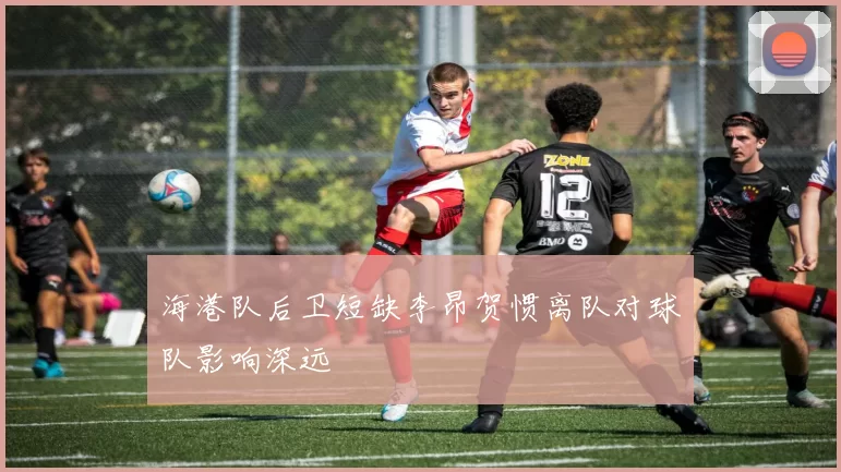海港队后卫短缺李昂贺惯离队对球队影响深远