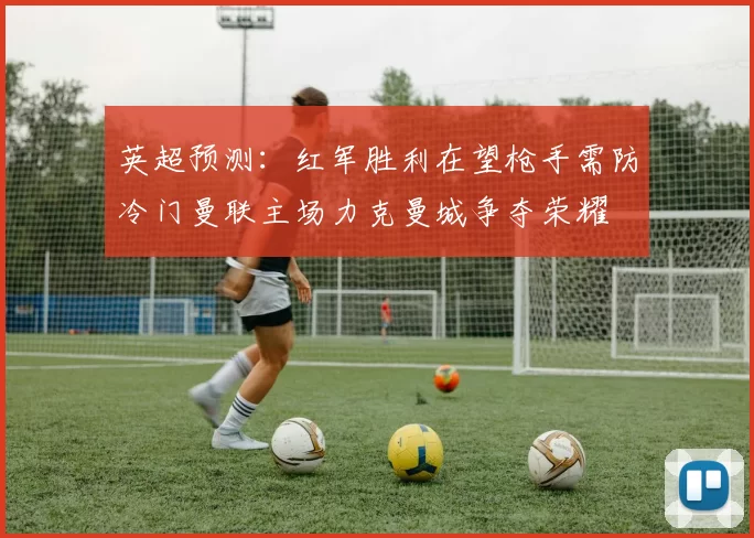 英超预测：红军胜利在望枪手需防冷门曼联主场力克曼城争夺荣耀