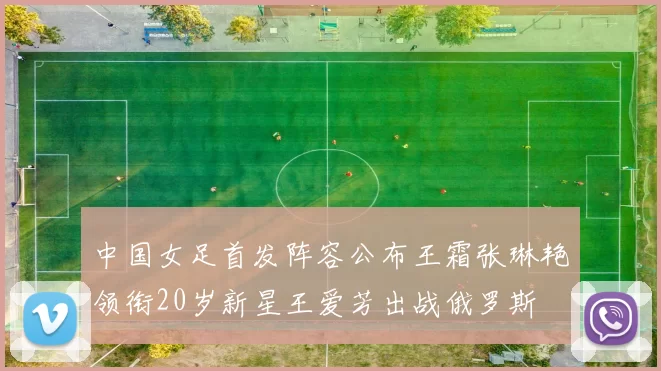 中国女足首发阵容公布王霜张琳艳领衔20岁新星王爱芳出战俄罗斯
