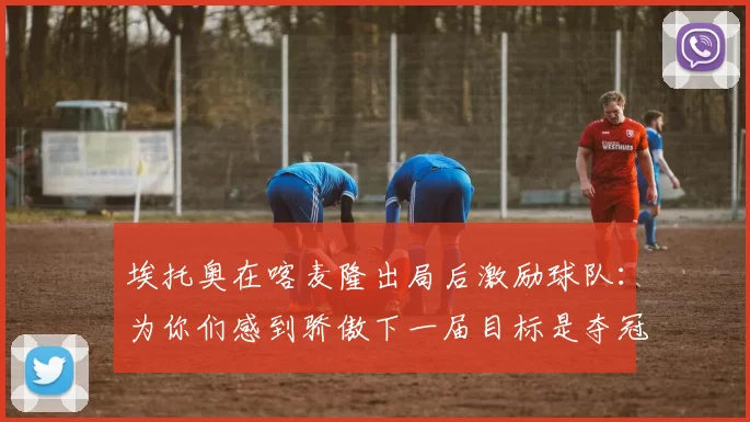 埃托奥在喀麦隆出局后激励球队：为你们感到骄傲下一届目标是夺冠