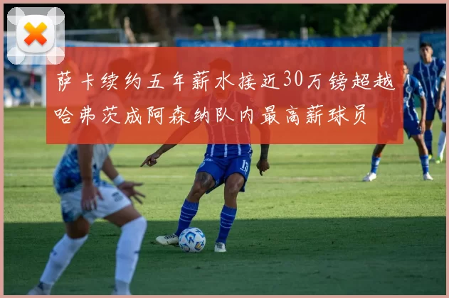 萨卡续约五年薪水接近30万镑超越哈弗茨成阿森纳队内最高薪球员