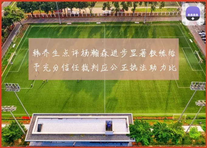 韩乔生点评杨瀚森进步显著教练给予充分信任裁判应公正执法助力比赛发展