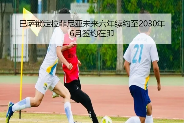 巴萨锁定拉菲尼亚未来六年续约至2030年6月签约在即